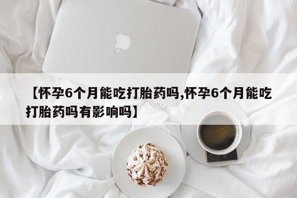 药流药微信【怀孕6个月能吃打胎药吗,怀孕6个月能吃打胎药吗有影响吗】