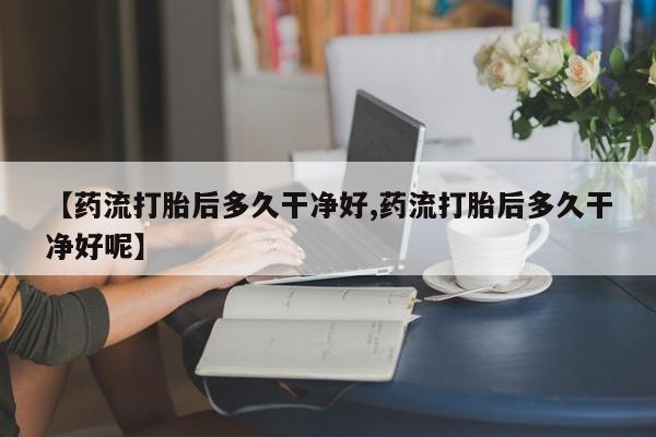 药流药微信【药流打胎后多久干净好,药流打胎后多久干净好呢】