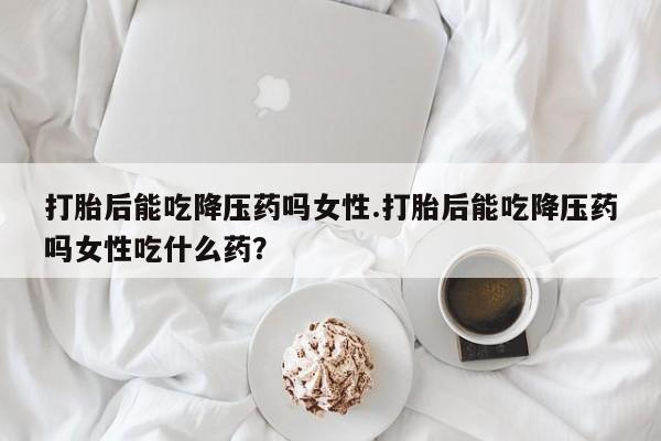 药流药微信打胎后能吃降压药吗女性.打胎后能吃降压药吗女性吃什么药？
