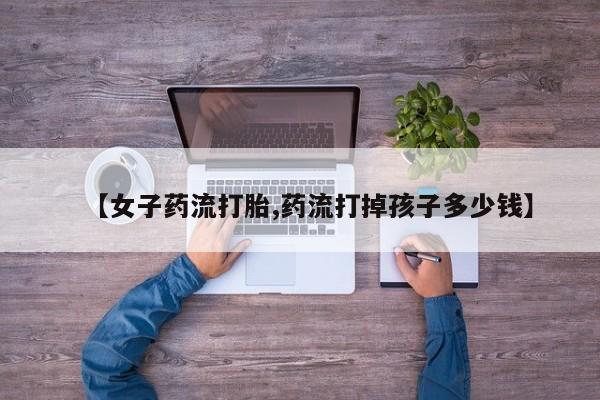 药流药微信【女子药流打胎,药流打掉孩子多少钱】