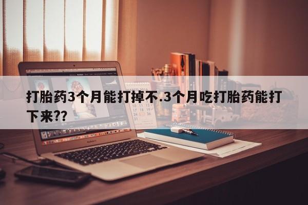 药流药微信打胎药3个月能打掉不.3个月吃打胎药能打下来?？