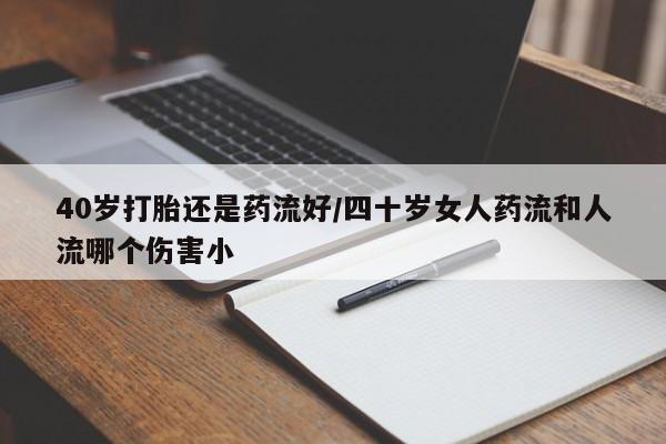 药流药微信40岁打胎还是药流好/四十岁女人药流和人流哪个伤害小