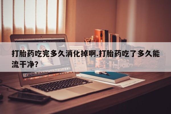 药流药微信打胎药吃完多久消化掉啊.打胎药吃了多久能流干净？
