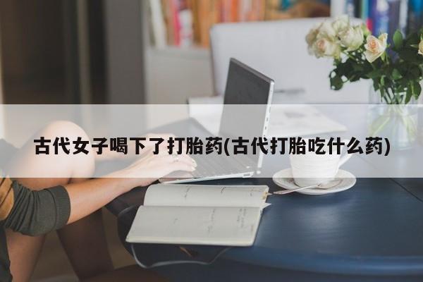 药流药微信古代女子喝下了打胎药(古代打胎吃什么药)
