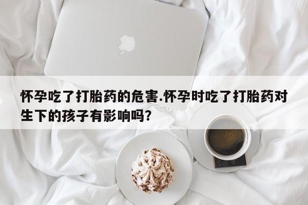 药流药微信怀孕吃了打胎药的危害.怀孕时吃了打胎药对生下的孩子有影响吗？