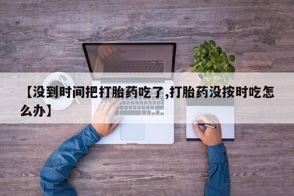 药流药微信【没到时间把打胎药吃了,打胎药没按时吃怎么办】