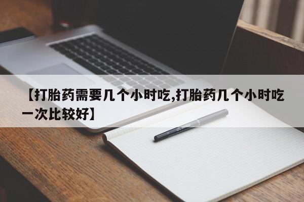 药流药微信【打胎药需要几个小时吃,打胎药几个小时吃一次比较好】