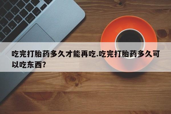 药流药微信吃完打胎药多久才能再吃.吃完打胎药多久可以吃东西？