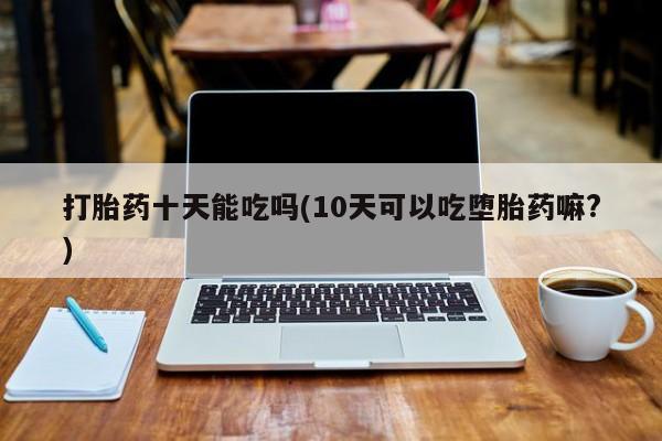 药流药微信打胎药十天能吃吗(10天可以吃堕胎药嘛?)