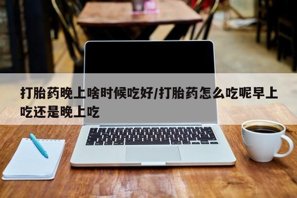 药流药微信打胎药晚上啥时候吃好/打胎药怎么吃呢早上吃还是晚上吃