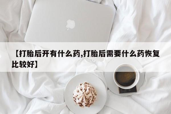 药流药微信【打胎后开有什么药,打胎后需要什么药恢复比较好】