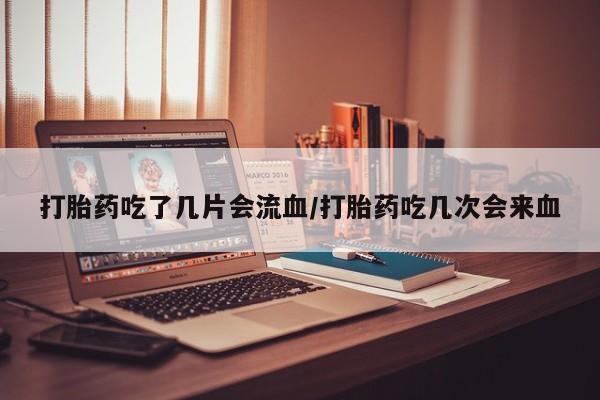 药流药微信打胎药吃了几片会流血/打胎药吃几次会来血