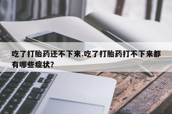 药流药微信吃了打胎药还不下来.吃了打胎药打不下来都有哪些症状？