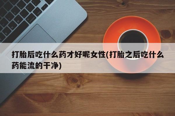 药流药微信打胎后吃什么药才好呢女性(打胎之后吃什么药能流的干净)