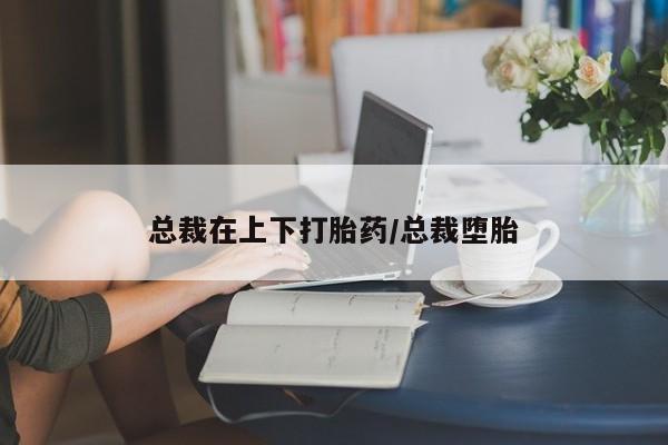 药流药微信总裁在上下打胎药/总裁堕胎