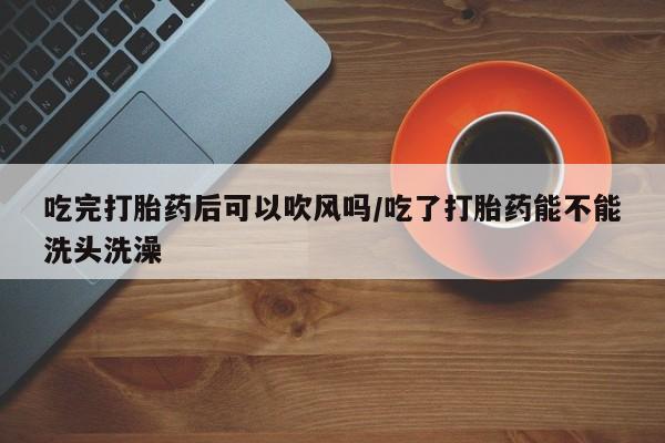 药流药微信吃完打胎药后可以吹风吗/吃了打胎药能不能洗头洗澡