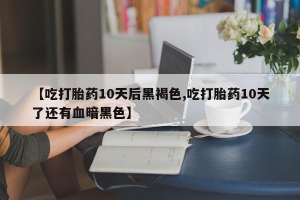 药流药微信【吃打胎药10天后黑褐色,吃打胎药10天了还有血暗黑色】