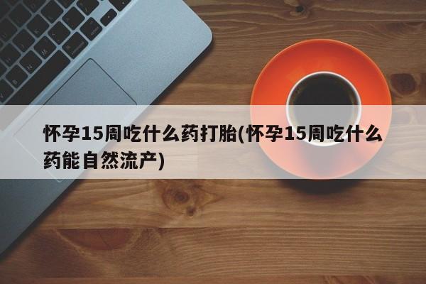 药流药微信怀孕15周吃什么药打胎(怀孕15周吃什么药能自然流产)