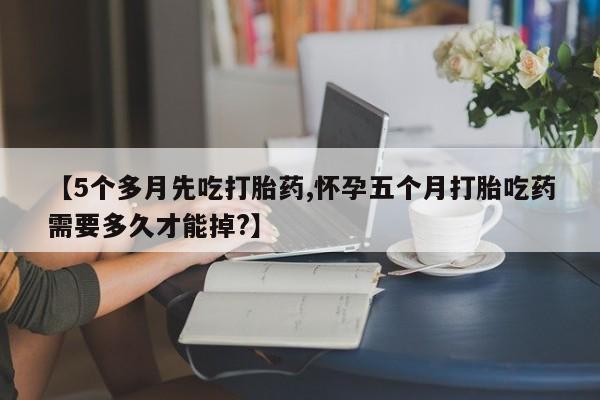 药流药微信【5个多月先吃打胎药,怀孕五个月打胎吃药需要多久才能掉?】