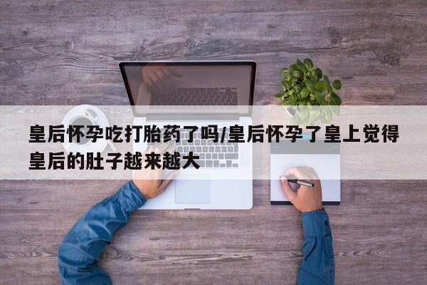 药流药微信皇后怀孕吃打胎药了吗/皇后怀孕了皇上觉得皇后的肚子越来越大