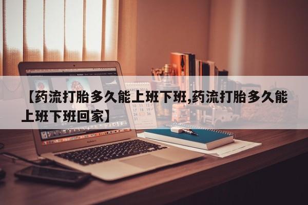 药流药微信【药流打胎多久能上班下班,药流打胎多久能上班下班回家】