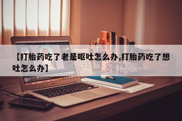 药流药微信【打胎药吃了老是呕吐怎么办,打胎药吃了想吐怎么办】