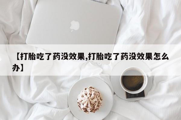 药流药微信【打胎吃了药没效果,打胎吃了药没效果怎么办】