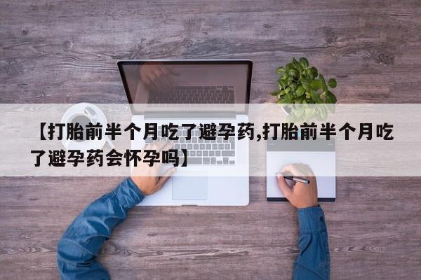 药流药微信【打胎前半个月吃了避孕药,打胎前半个月吃了避孕药会怀孕吗】