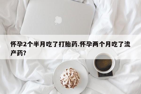 药流药微信怀孕2个半月吃了打胎药.怀孕两个月吃了流产药？
