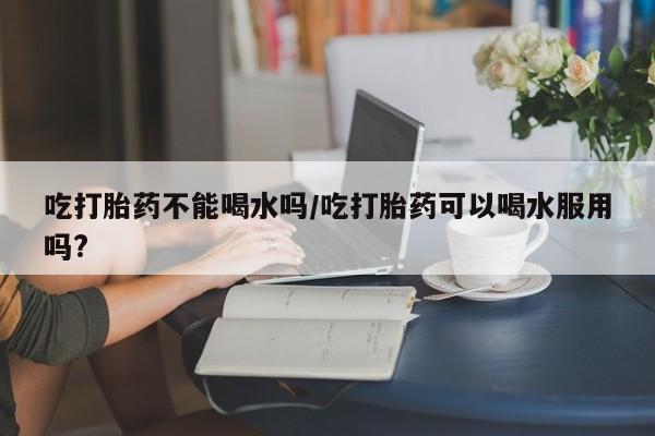 药流药微信吃打胎药不能喝水吗/吃打胎药可以喝水服用吗?