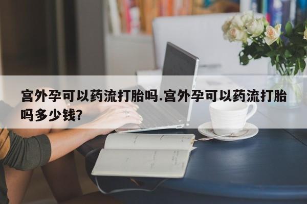 药流药微信宫外孕可以药流打胎吗.宫外孕可以药流打胎吗多少钱？