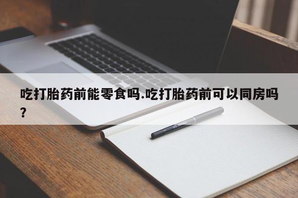 药流药微信吃打胎药前能零食吗.吃打胎药前可以同房吗?