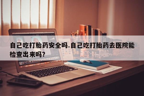 药流药微信自己吃打胎药安全吗.自己吃打胎药去医院能检查出来吗？