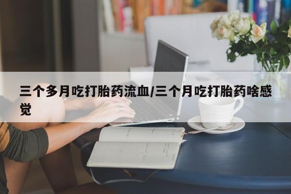 药流药微信三个多月吃打胎药流血/三个月吃打胎药啥感觉