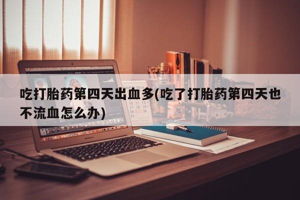药流药微信吃打胎药第四天出血多(吃了打胎药第四天也不流血怎么办)