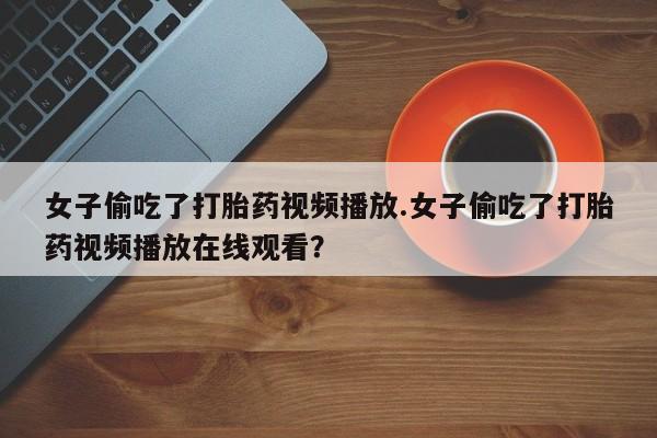 药流药微信女子偷吃了打胎药视频播放.女子偷吃了打胎药视频播放在线观看？