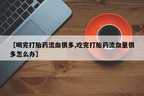 药流药微信【喝完打胎药流血很多,吃完打胎药流血量很多怎么办】