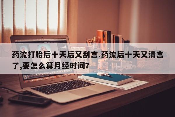 药流药微信药流打胎后十天后又刮宫.药流后十天又清宫了,要怎么算月经时间？