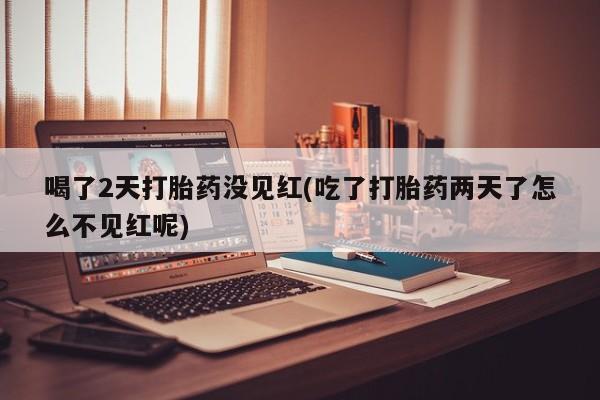 药流药微信喝了2天打胎药没见红(吃了打胎药两天了怎么不见红呢)