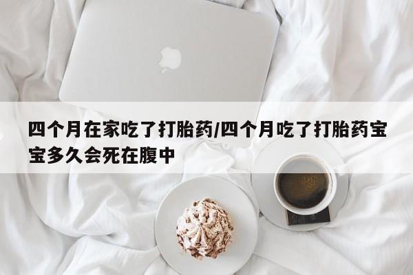药流药微信四个月在家吃了打胎药/四个月吃了打胎药宝宝多久会死在腹中