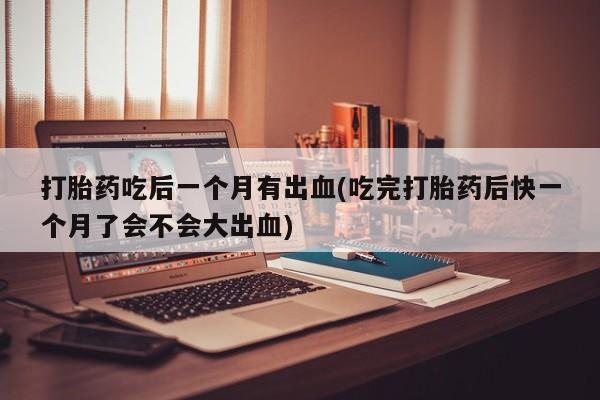药流药微信打胎药吃后一个月有出血(吃完打胎药后快一个月了会不会大出血)