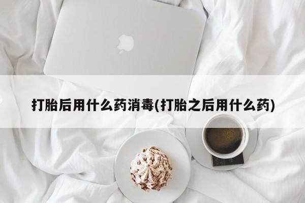 药流药微信打胎后用什么药消毒(打胎之后用什么药)