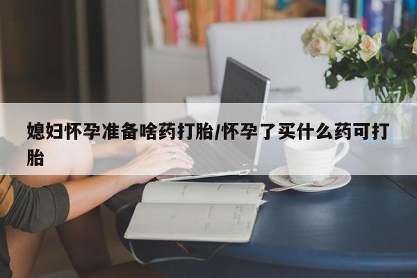药流药微信媳妇怀孕准备啥药打胎/怀孕了买什么药可打胎
