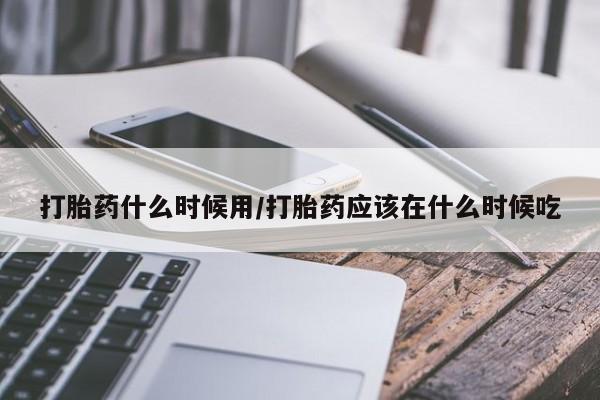 药流药微信打胎药什么时候用/打胎药应该在什么时候吃