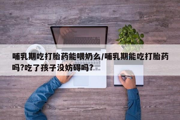 药流药微信哺乳期吃打胎药能喂奶么/哺乳期能吃打胎药吗?吃了孩子没妨碍吗?