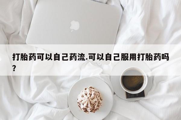 药流药微信打胎药可以自己药流.可以自己服用打胎药吗？