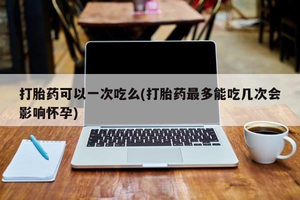 药流药微信打胎药可以一次吃么(打胎药最多能吃几次会影响怀孕)