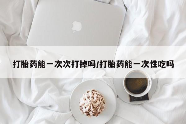 药流药微信打胎药能一次次打掉吗/打胎药能一次性吃吗