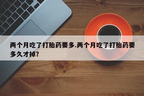 药流药微信两个月吃了打胎药要多.两个月吃了打胎药要多久才掉?