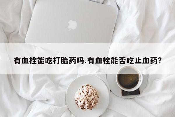 药流药微信有血栓能吃打胎药吗.有血栓能否吃止血药？